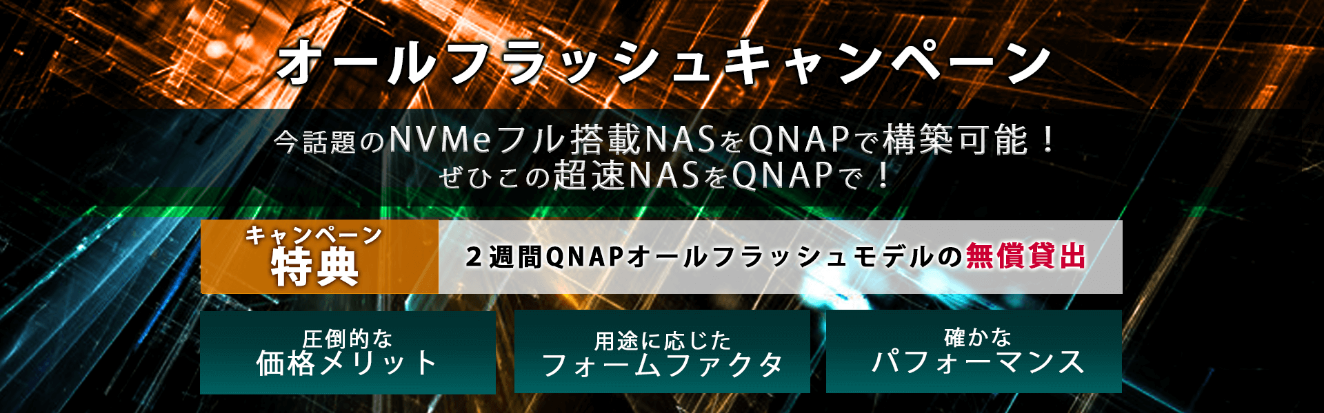 オールフラッシュキャンペーン　今話題のNVMeフル搭載NASをQNAPで構築可能！ぜひこの超速NASをQNAPで！キャンペーン特典：2週間QNAPオールフラッシュモデルの無償貸出。圧倒的なメリット、用途に応じたフォームファクタ、確かなパフォーマンス！